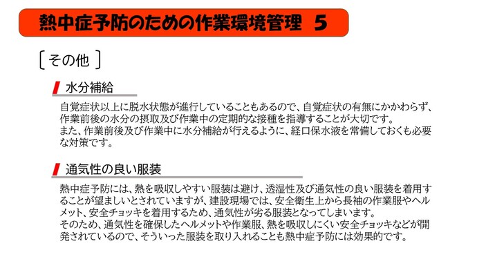 自覚症状以上に脱水状態が進行していることもあるので、自覚症状の有無にかかわらず、作業前後の水分の摂取及び作業中の定期的な接種を指導することが大切です。 また、作業前後及び作業中に水分補給が行えるように、経口保水液を常備しておくも必要な対策です。熱中症予防には、熱を吸収しやすい服装は避け、透湿性及び通気性の良い服装を着用することが望ましいとされていますが、建設現場では、安全衛生上から長袖の作業服やヘルメット、安全チョッキを着用するため、通気性が劣る服装となってしまいます。 そのため、通気性を確保したヘルメットや作業服、熱を吸収しにくい安全チョッキなどが開発されているので、そういった服装を取り入れることも熱中症予防には効果的です。