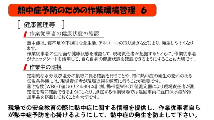 熱中症は、寝不足や不規則な食生活、アルコールの取り過ぎなどにより、発生しやすくなります。 作業従事者の生活面や健康状態を確認して、現場責任者が把握するとともに、作業従事者がチェックシートを活用して、自ら自身の健康状態を確認できるようにすることも大切です。定期的な水分及び塩分の摂取に係る確認を行うことや、特に熱中症の発生の恐れのある気象条件時には、現場責任者が現場巡視を頻繁に行うことが重要です。 暑さ指数（WBGT値）のリアルタイム計測、携帯型WBGT値測定器により現場責任者が測定値を常に確認できるようにしたり、点在する作業現場では巡回車両に経口保水液や冷却用品を搭載しておくことも大切です。