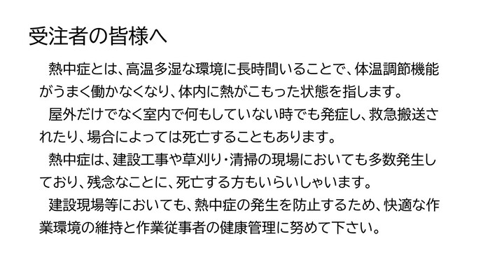 熱中症とは、高温多湿な環境に長時間いることで、体温調節機能がうまく働かなくなり、体内に熱がこもった状態を指します。　屋外だけでなく室内で何もしていない時でも発症し、救急搬送されたり、場合によっては死亡することもあります。　熱中症は、建設工事や草刈り・清掃の現場においても多数発生しており、残念なことに、死亡する方もいらいしゃいます。　建設現場等においても、熱中症の発生を防止するため、快適な作業環境の維持と作業従事者の健康管理に努めて下さい。