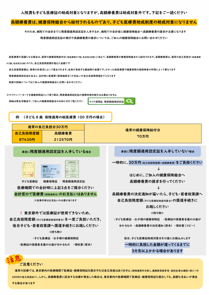 高額療養費とは、同一月内の医療費の自己負担額※が高額になったときに、上限額（ご家庭により異なります）を超えた分が健康保険から払い戻される制度です。※保険適用される医療費の自己負担分。乳幼児は2割、それ以外は3割。手術や長期の入院・通院などで同一月内の医療費が高額になり高額療養費に該当すると、その該当額は健康保険から支払われるため、医療証の助成対象となりません　東京都外での手術などで高額の医療費を支払われた時は、先に加入している健康保険組合等に高額療養費分を請求いただき、後日改めて子育て支援課に助成分を請求いただくことになります。高額の医療費が見込まれる時は、事前に医療機関や健康保険に見込み額・必要書類等を確認いただき、「限度額適用認定証」の発行もご検討ください。