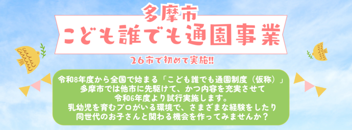 令和8年度から全国で始まる「こども誰でも通園制度（仮称）」多摩市では他市に先駆けて、かつ内容を充実させて 令和6年度より試行実施します。 乳幼児を育むプロがいる環境で、さまざまな経験をしたり 同世代のお子さんと関わる機会を作ってみませんか？